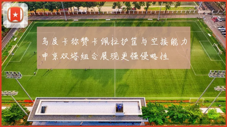 乌度卡称赞卡佩拉护筐与空接能力申京双塔组合展现更强侵略性