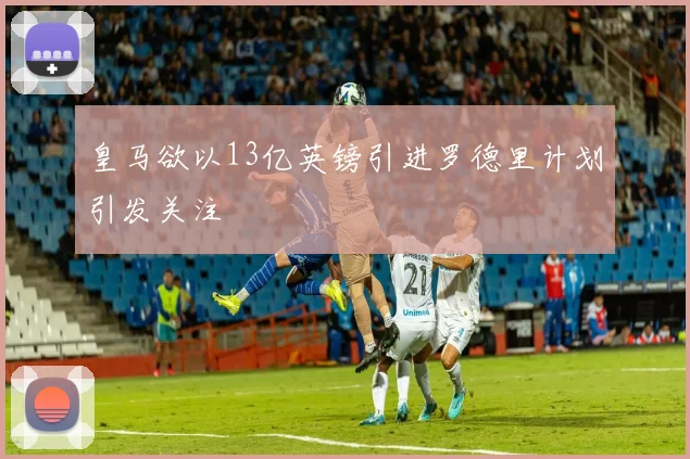 皇马欲以13亿英镑引进罗德里计划引发关注