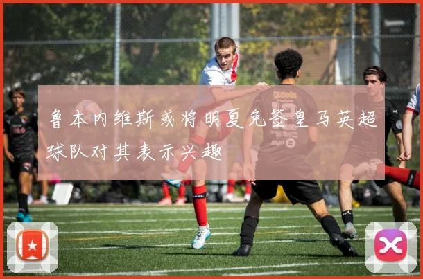 鲁本内维斯或将明夏免签皇马英超球队对其表示兴趣