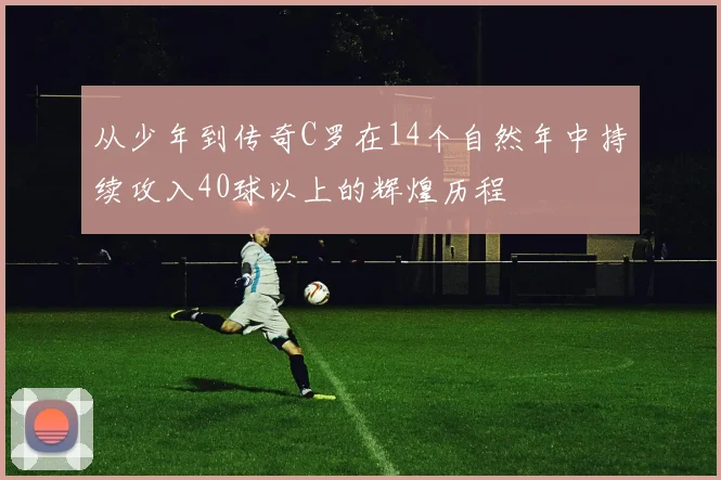 从少年到传奇C罗在14个自然年中持续攻入40球以上的辉煌历程