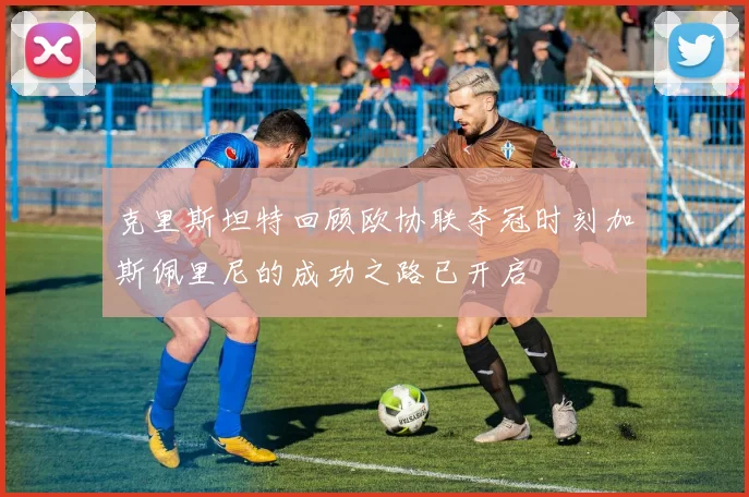 克里斯坦特回顾欧协联夺冠时刻加斯佩里尼的成功之路已开启
