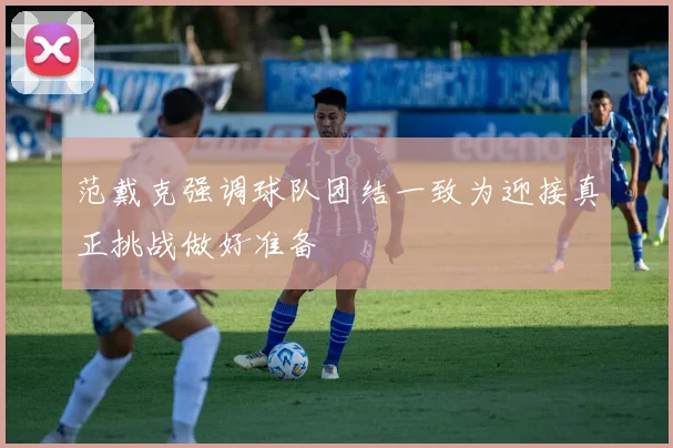 范戴克强调球队团结一致为迎接真正挑战做好准备