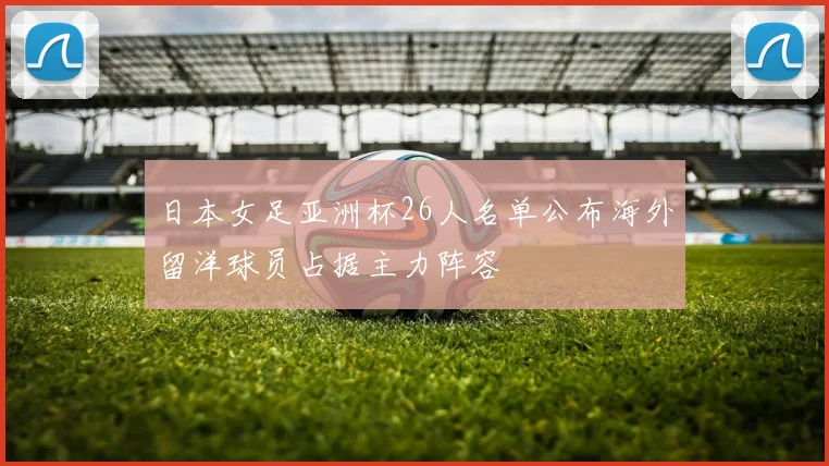 日本女足亚洲杯26人名单公布海外留洋球员占据主力阵容