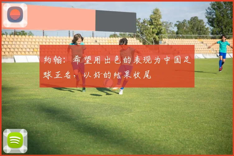 约翰：希望用出色的表现为中国足球正名，以好的结果收尾