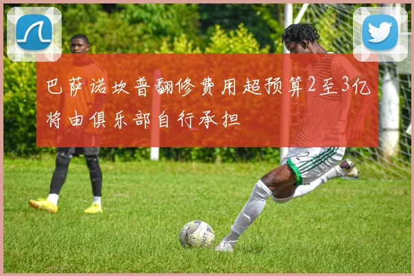 巴萨诺坎普翻修费用超预算2至3亿将由俱乐部自行承担