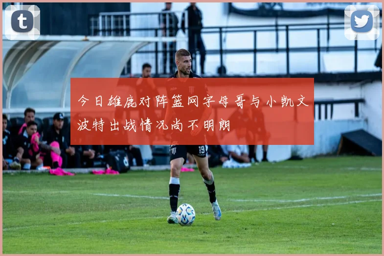 今日雄鹿对阵篮网字母哥与小凯文波特出战情况尚不明朗