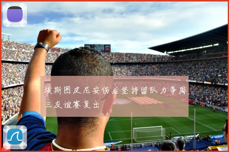 埃斯图皮尼安伤后坚持留队力争周三友谊赛复出