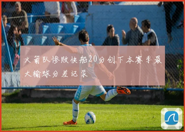 火箭队惨败快船20分创下本赛季最大输球分差记录