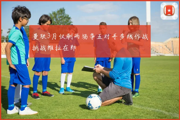 曼联3月仅剩两场争五对手多线作战挑战维拉在即