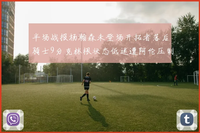 半场战报杨瀚森未登场开拓者落后骑士9分克林根状态低迷遭阿伦压制
