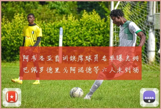阿韦洛亚首训缺席球员名单曝光姆巴佩罗德里戈阿诺德等六人未到场