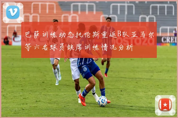 巴萨训练动态托伦斯重返B队亚马尔等六名球员缺席训练情况分析
