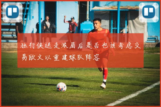独行侠送走浓眉后是否也该考虑交易欧文以重建球队阵容