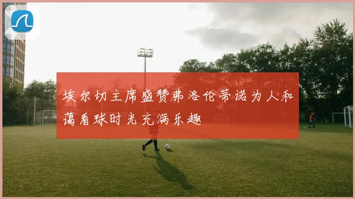 埃尔切主席盛赞弗洛伦蒂诺为人和蔼看球时光充满乐趣