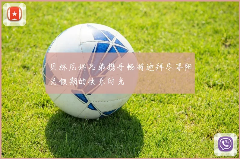 贝林厄姆兄弟携手畅游迪拜尽享阳光假期的快乐时光
