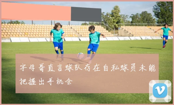 字母哥直言球队存在自私球员未能把握出手机会