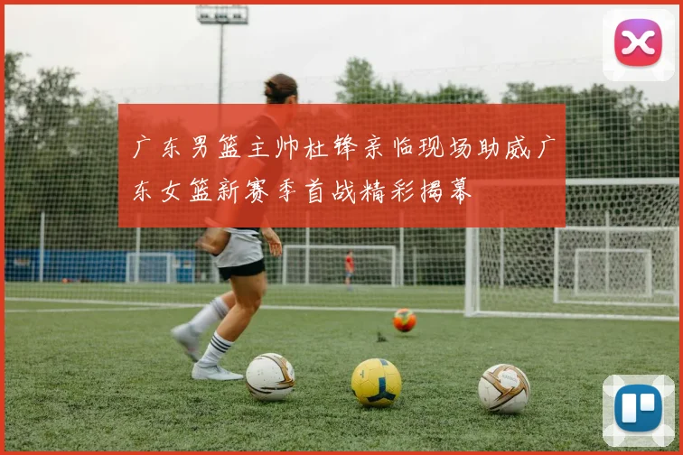 广东男篮主帅杜锋亲临现场助威广东女篮新赛季首战精彩揭幕