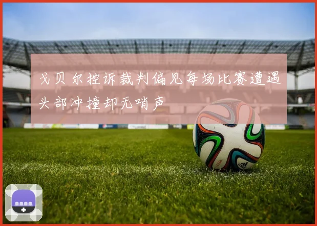 戈贝尔控诉裁判偏见每场比赛遭遇头部冲撞却无哨声