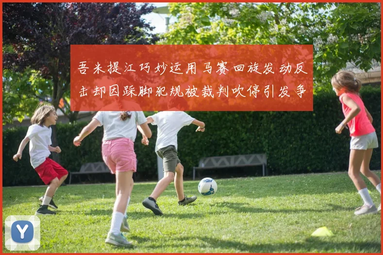 吾米提江巧妙运用马赛回旋发动反击却因踩脚犯规被裁判吹停引发争议