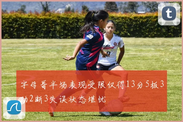 字母哥半场表现受限仅得13分5板3助2断3失误状态堪忧