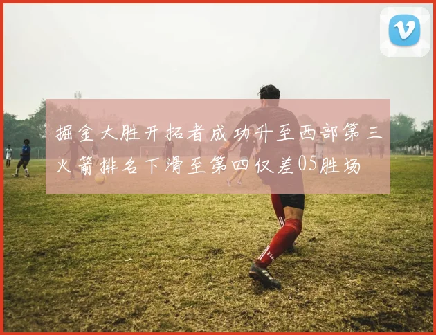 掘金大胜开拓者成功升至西部第三火箭排名下滑至第四仅差05胜场