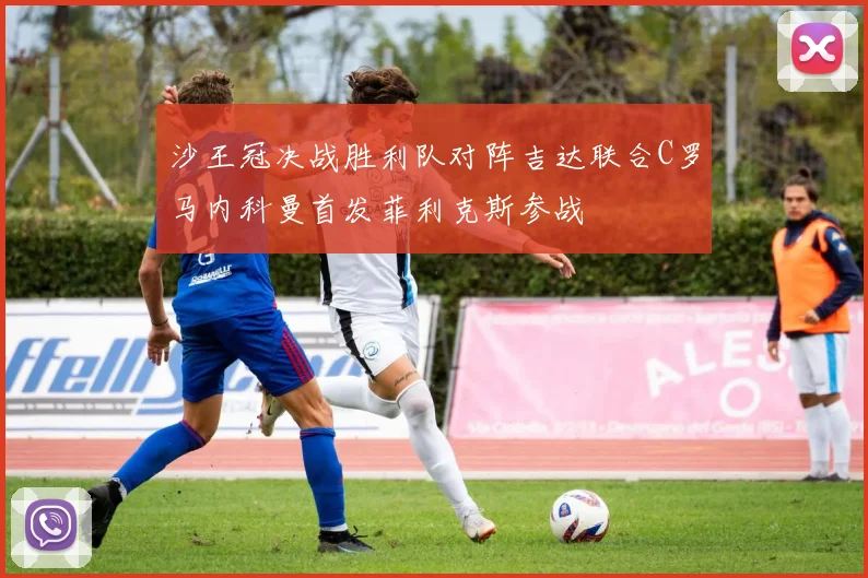 沙王冠决战胜利队对阵吉达联合C罗马内科曼首发菲利克斯参战
