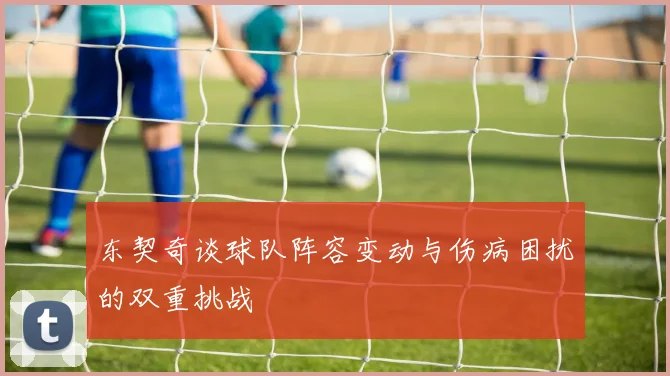 东契奇谈球队阵容变动与伤病困扰的双重挑战