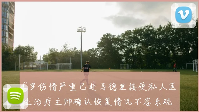 C罗伤情严重已赴马德里接受私人医生治疗主帅确认恢复情况不容乐观